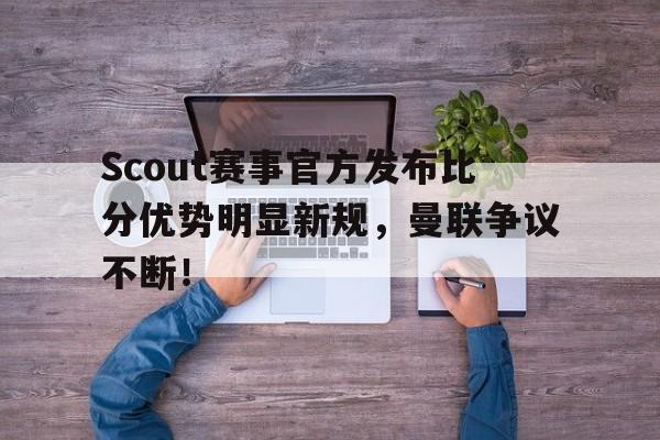 旺财28-关于Scout赛事官方发布比分优势明显新规，曼联争议不断！的信息